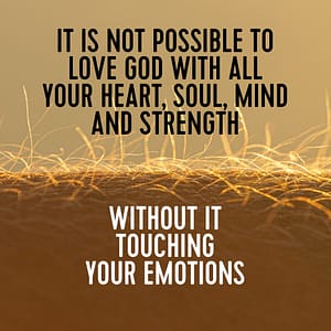 It is not possible to love God with all your heart soul mind and strength without it touching your emotions.