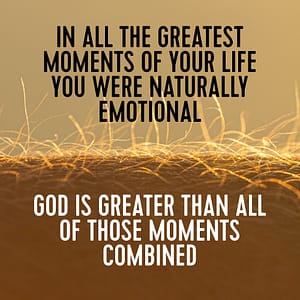 In all the greatest moments of your life you were naturally emotional. God is greater than all of those moments combined.